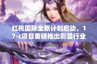 红桃国际全新计划启动，17·c项目重磅推出彰显行业创新力