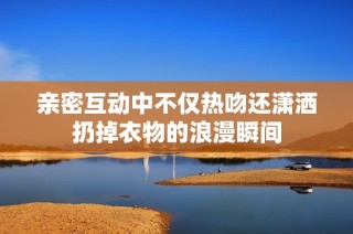 亲密互动中不仅热吻还潇洒扔掉衣物的浪漫瞬间