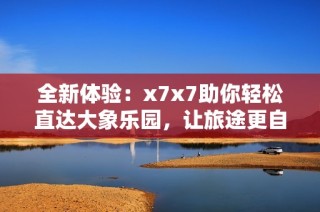 全新体验：x7x7助你轻松直达大象乐园，让旅途更自在