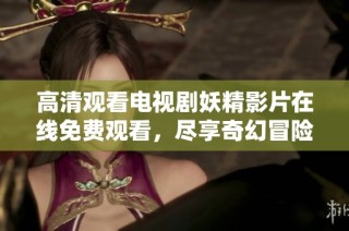 高清观看电视剧妖精影片在线免费观看，尽享奇幻冒险之旅