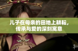 儿子在母亲的田地上耕耘，传承与爱的深刻寓意