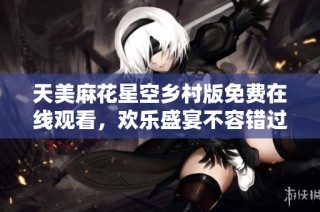 天美麻花星空乡村版免费在线观看，欢乐盛宴不容错过
