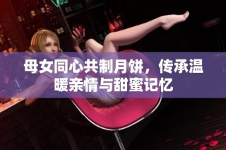 母女同心共制月饼，传承温暖亲情与甜蜜记忆