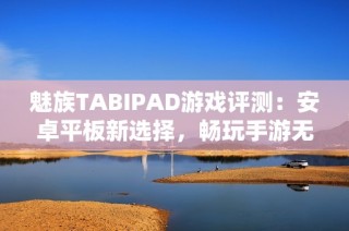 魅族TABIPAD游戏评测：安卓平板新选择，畅玩手游无压力