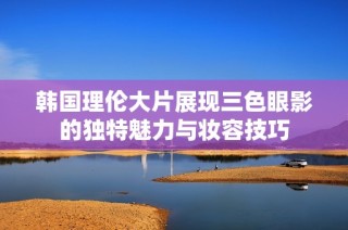 韩国理伦大片展现三色眼影的独特魅力与妆容技巧