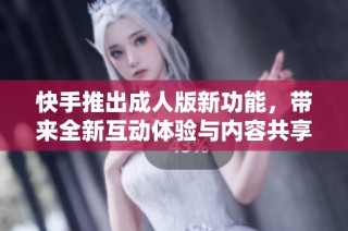 快手推出成人版新功能，带来全新互动体验与内容共享方式