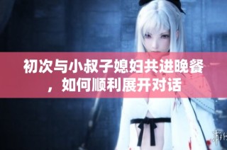 初次与小叔子媳妇共进晚餐，如何顺利展开对话
