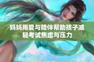 妈妈用爱与陪伴帮助孩子减轻考试焦虑与压力