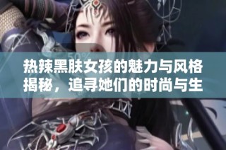 热辣黑肤女孩的魅力与风格揭秘，追寻她们的时尚与生活潮流