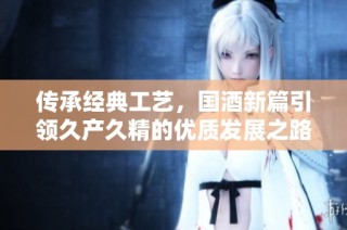 传承经典工艺，国酒新篇引领久产久精的优质发展之路