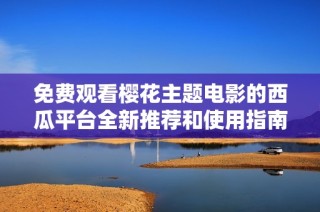 免费观看樱花主题电影的西瓜平台全新推荐和使用指南