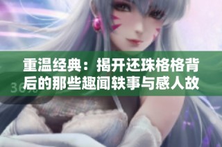 重温经典：揭开还珠格格背后的那些趣闻轶事与感人故事