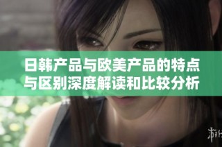 日韩产品与欧美产品的特点与区别深度解读和比较分析