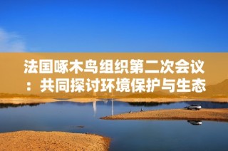 法国啄木鸟组织第二次会议：共同探讨环境保护与生态平衡新策略