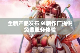 全新产品发布 9I制作厂提供免费服务体验