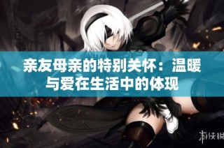 亲友母亲的特别关怀：温暖与爱在生活中的体现