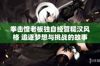 拳击馆老板独自经营糙汉风格 追逐梦想与挑战的故事