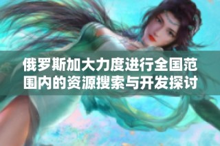 俄罗斯加大力度进行全国范围内的资源搜索与开发探讨