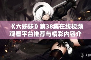 《六姊妹》第38集在线视频观看平台推荐与精彩内容介绍