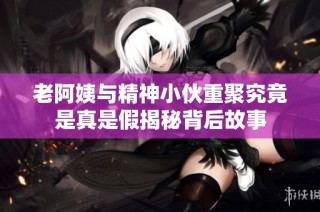 老阿姨与精神小伙重聚究竟是真是假揭秘背后故事