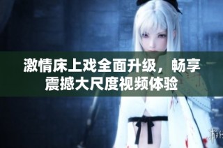 激情床上戏全面升级，畅享震撼大尺度视频体验