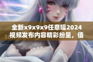 全新x9x9x9任意噪2024视频发布内容精彩纷呈，值得一看！
