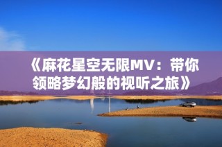《麻花星空无限MV：带你领略梦幻般的视听之旅》