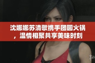 沈娜娜苏清歌携手团圆火锅，温情相聚共享美味时刻