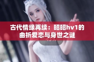 古代情缘再续：昭昭hv1的曲折爱恋与身世之谜