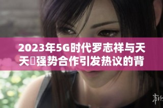 2023年5G时代罗志祥与天天奭强势合作引发热议的背后故事