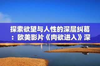 探索欲望与人性的深层纠葛：欧美影片《肉欲进入》深度解析
