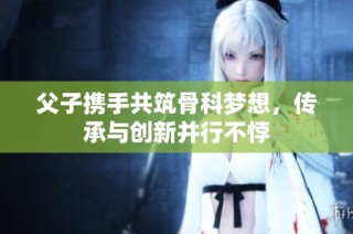 父子携手共筑骨科梦想，传承与创新并行不悖