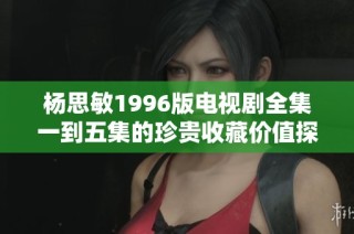 杨思敏1996版电视剧全集一到五集的珍贵收藏价值探讨与分析