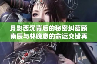 月影西沉背后的秘密纠葛顾南辰与林晚意的命运交错再度揭晓
