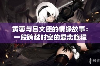 黄蓉与吕文德的情缘故事：一段跨越时空的爱恋旅程