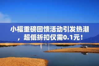 小福重磅回馈活动引发热潮，超低折扣仅需0.1元！