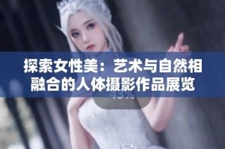 探索女性美：艺术与自然相融合的人体摄影作品展览