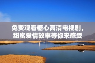 免费观看糖心高清电视剧，甜蜜爱情故事等你来感受