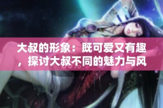 大叔的形象：既可爱又有趣，探讨大叔不同的魅力与风采