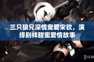 三只狼兄深情宠爱宋钦，演绎别样甜蜜爱情故事
