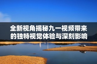 全新视角揭秘九一视频带来的独特视觉体验与深刻影响