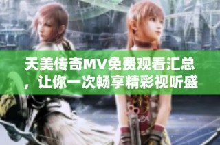 天美传奇MV免费观看汇总，让你一次畅享精彩视听盛宴