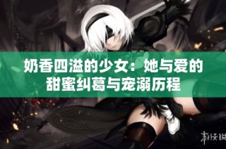 奶香四溢的少女：她与爱的甜蜜纠葛与宠溺历程