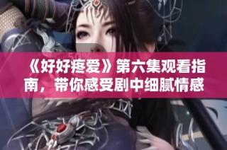 《好好疼爱》第六集观看指南，带你感受剧中细腻情感与动人故事
