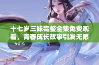 十七岁三妹完整全集免费观看，青春成长故事引发无限共鸣