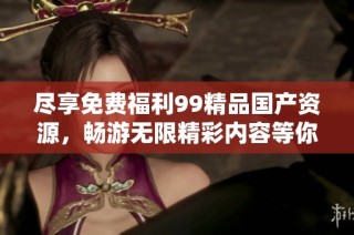 尽享免费福利99精品国产资源，畅游无限精彩内容等你体验