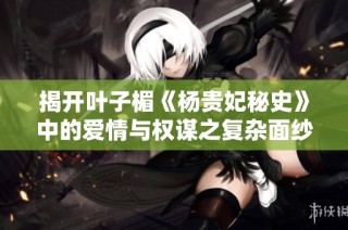 揭开叶子楣《杨贵妃秘史》中的爱情与权谋之复杂面纱