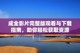 成全影片完整版观看与下载指南，助你轻松获取资源