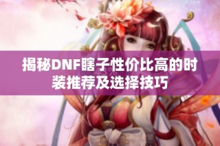 揭秘DNF瞎子性价比高的时装推荐及选择技巧