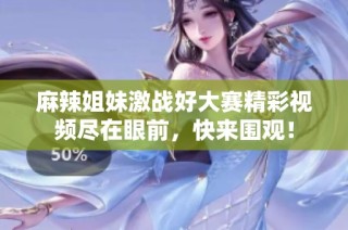麻辣姐妹激战好大赛精彩视频尽在眼前，快来围观！